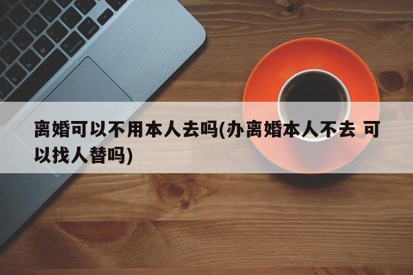 离婚可以不用本人去吗(办离婚本人不去 可以找人替吗)