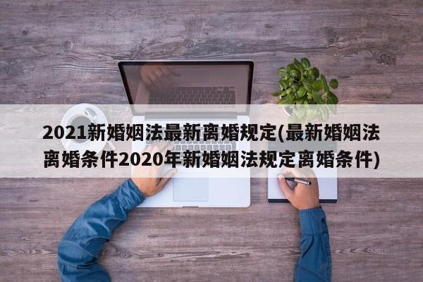 2021新婚姻法最新离婚规定(最新婚姻法离婚条件2020年新婚姻法规定离婚条件)