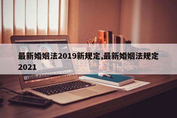 最新婚姻法2019新规定,最新婚姻法规定2021