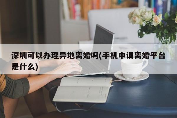 深圳可以办理异地离婚吗(手机申请离婚平台是什么) 第1张